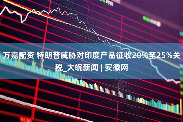 万嘉配资 特朗普威胁对印度产品征收20%至25%关税_大皖新闻 | 安徽网