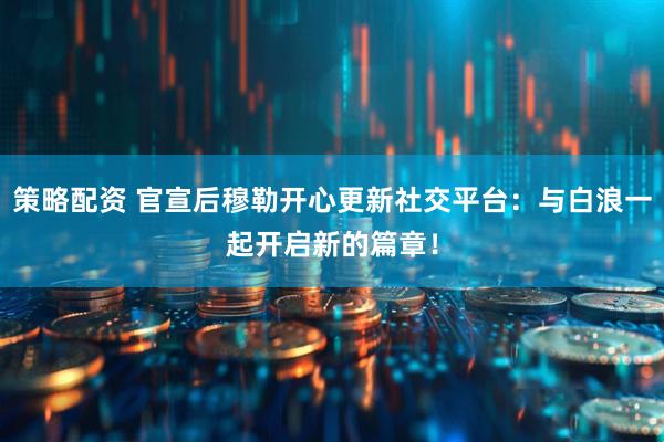 策略配资 官宣后穆勒开心更新社交平台：与白浪一起开启新的篇章！