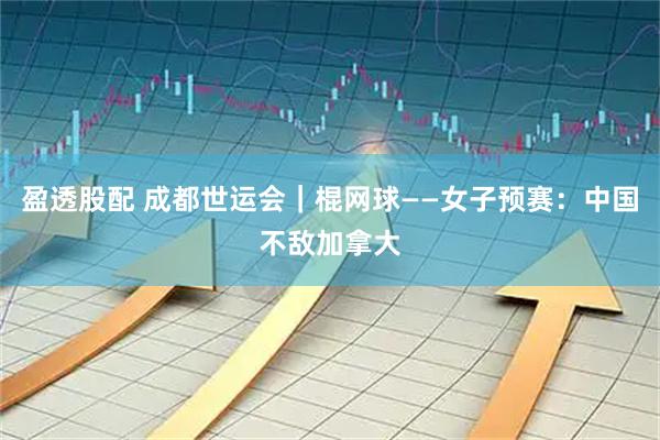 盈透股配 成都世运会｜棍网球——女子预赛：中国不敌加拿大