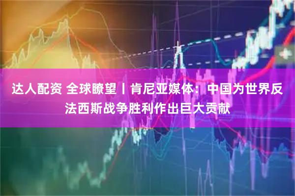 达人配资 全球瞭望丨肯尼亚媒体：中国为世界反法西斯战争胜利作出巨大贡献