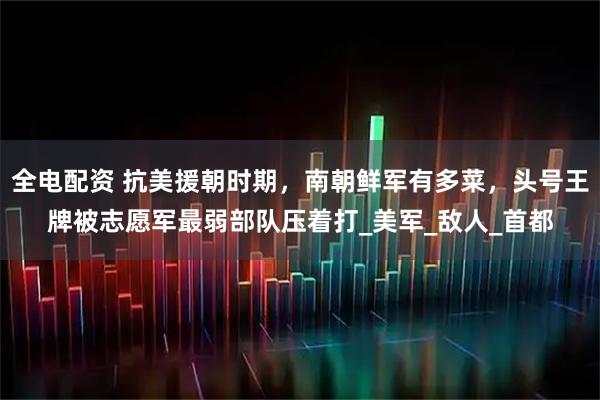 全电配资 抗美援朝时期，南朝鲜军有多菜，头号王牌被志愿军最弱部队压着打_美军_敌人_首都