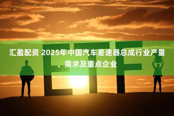 汇盈配资 2025年中国汽车差速器总成行业产量、需求及重点企业