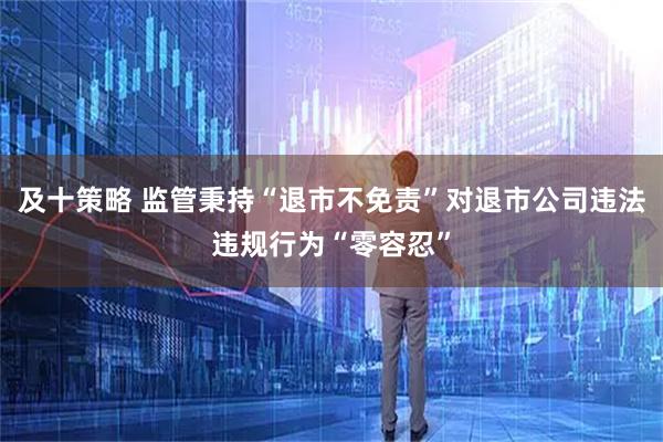 及十策略 监管秉持“退市不免责”对退市公司违法违规行为“零容忍”
