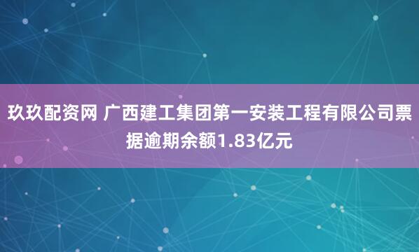 玖玖配资网 广西建工集团第一安装工程有限公司票据逾期余额1.83亿元
