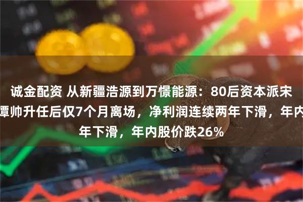 诚金配资 从新疆浩源到万憬能源：80后资本派宋应龙接棒，谭帅升任后仅7个月离场，净利润连续两年下滑，年内股价跌26%