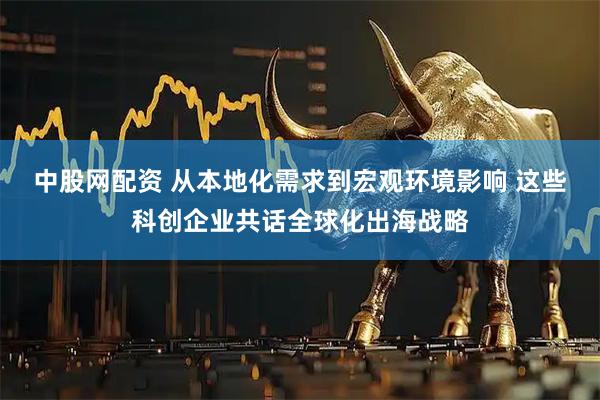 中股网配资 从本地化需求到宏观环境影响 这些科创企业共话全球化出海战略