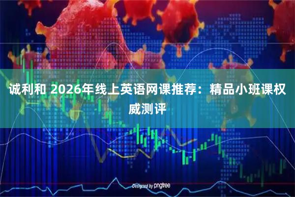 诚利和 2026年线上英语网课推荐：精品小班课权威测评