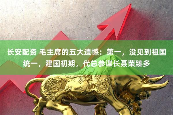长安配资 毛主席的五大遗憾：第一，没见到祖国统一，建国初期，代总参谋长聂荣臻多