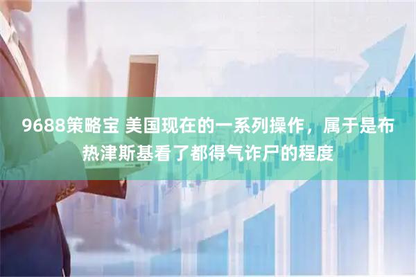 9688策略宝 美国现在的一系列操作，属于是布热津斯基看了都得气诈尸的程度