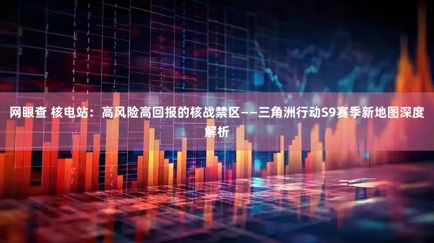 网眼查 核电站：高风险高回报的核战禁区——三角洲行动S9赛季新地图深度解析
