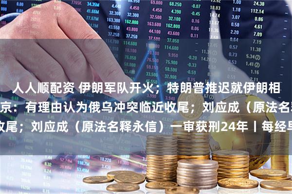 人人顺配资 伊朗军队开火；特朗普推迟就伊朗相关协议作最终决定；普京：有理由认为俄乌冲突临近收尾；刘应成（原法名释永信）一审获刑24年丨每经早参